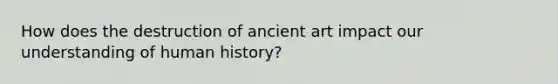 How does the destruction of ancient art impact our understanding of human history?