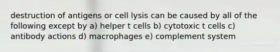 destruction of antigens or cell lysis can be caused by all of the following except by a) helper t cells b) cytotoxic t cells c) antibody actions d) macrophages e) complement system