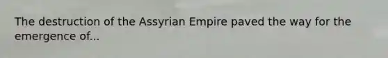 The destruction of the Assyrian Empire paved the way for the emergence of...