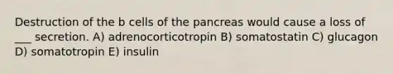 Destruction of the b cells of the pancreas would cause a loss of ___ secretion. A) adrenocorticotropin B) somatostatin C) glucagon D) somatotropin E) insulin