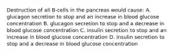 Destruction of all B-cells in the pancreas would cause: A. glucagon secretion to stop and an increase in blood glucose concentration B. glucagon secretion to stop and a decrease in blood glucose concentration C. insulin secretion to stop and an increase in blood glucose concentration D. insulin secretion to stop and a decrease in blood glucose concentration