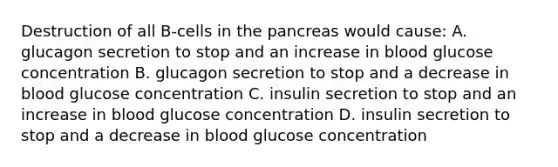 Destruction of all B-cells in the pancreas would cause: A. glucagon secretion to stop and an increase in blood glucose concentration B. glucagon secretion to stop and a decrease in blood glucose concentration C. insulin secretion to stop and an increase in blood glucose concentration D. insulin secretion to stop and a decrease in blood glucose concentration