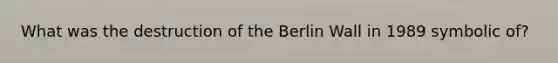 What was the destruction of the Berlin Wall in 1989 symbolic of?