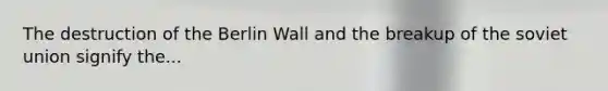 The destruction of the Berlin Wall and the breakup of the soviet union signify the...