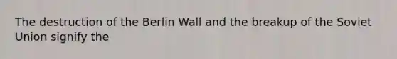 The destruction of the Berlin Wall and the breakup of the Soviet Union signify the