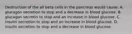 Destruction of the all beta cells in the pancreas would cause: A. glucagon secretion to stop and a decrease in blood glucose. B. glucagon secretin to stop and an increase in blood glucose. C. insulin secretion to stop and an increase in blood glucose. D. insulin secretion to stop and a decrease in blood glucose.