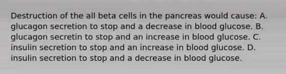 Destruction of the all beta cells in <a href='https://www.questionai.com/knowledge/kITHRba4Cd-the-pancreas' class='anchor-knowledge'>the pancreas</a> would cause: A. glucagon secretion to stop and a decrease in blood glucose. B. glucagon secretin to stop and an increase in blood glucose. C. insulin secretion to stop and an increase in blood glucose. D. insulin secretion to stop and a decrease in blood glucose.