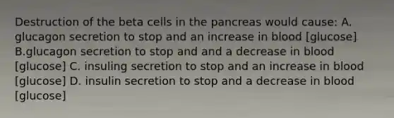 Destruction of the beta cells in the pancreas would cause: A. glucagon secretion to stop and an increase in blood [glucose] B.glucagon secretion to stop and and a decrease in blood [glucose] C. insuling secretion to stop and an increase in blood [glucose] D. insulin secretion to stop and a decrease in blood [glucose]