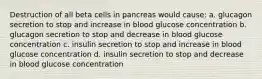 Destruction of all beta cells in pancreas would cause: a. glucagon secretion to stop and increase in blood glucose concentration b. glucagon secretion to stop and decrease in blood glucose concentration c. insulin secretion to stop and increase in blood glucose concentration d. insulin secretion to stop and decrease in blood glucose concentration