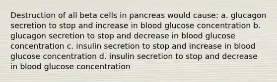 Destruction of all beta cells in pancreas would cause: a. glucagon secretion to stop and increase in blood glucose concentration b. glucagon secretion to stop and decrease in blood glucose concentration c. insulin secretion to stop and increase in blood glucose concentration d. insulin secretion to stop and decrease in blood glucose concentration