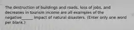 The destruction of buildings and roads, loss of jobs, and decreases in tourism income are all examples of the negative______ impact of natural disasters. (Enter only one word per blank.)