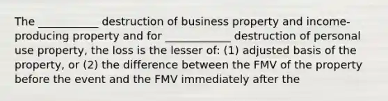 The ___________ destruction of business property and income-producing property and for ____________ destruction of personal use property, the loss is the lesser of: (1) adjusted basis of the property, or (2) the difference between the FMV of the property before the event and the FMV immediately after the