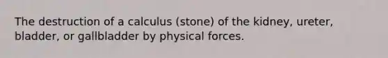 The destruction of a calculus (stone) of the kidney, ureter, bladder, or gallbladder by physical forces.