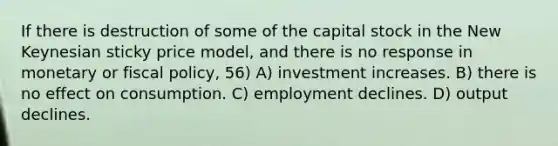 If there is destruction of some of the capital stock in the New Keynesian sticky price model, and there is no response in monetary or fiscal policy, 56) A) investment increases. B) there is no effect on consumption. C) employment declines. D) output declines.