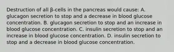 Destruction of all β-cells in the pancreas would cause: A. glucagon secretion to stop and a decrease in blood glucose concentration. B. glucagon secretion to stop and an increase in blood glucose concentration. C. insulin secretion to stop and an increase in blood glucose concentration. D. insulin secretion to stop and a decrease in blood glucose concentration.