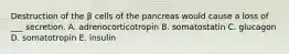 Destruction of the β cells of the pancreas would cause a loss of ___ secretion. A. adrenocorticotropin B. somatostatin C. glucagon D. somatotropin E. insulin