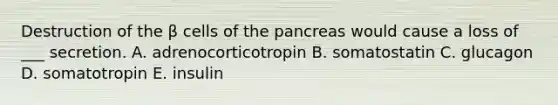 Destruction of the β cells of <a href='https://www.questionai.com/knowledge/kITHRba4Cd-the-pancreas' class='anchor-knowledge'>the pancreas</a> would cause a loss of ___ secretion. A. adrenocorticotropin B. somatostatin C. glucagon D. somatotropin E. insulin