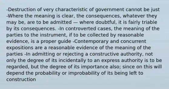 -Destruction of very characteristic of government cannot be just -Where the meaning is clear, the consequences, whatever they may be, are to be admitted — where doubtful, it is fairly triable by its consequences. -In controverted cases, the meaning of the parties to the instrument, if to be collected by reasonable evidence, is a proper guide -Contemporary and concurrent expositions are a reasonable evidence of the meaning of the parties -In admitting or rejecting a constructive authority, not only the degree of its incidentally to an express authority is to be regarded, but the degree of its importance also; since on this will depend the probability or improbability of its being left to construction