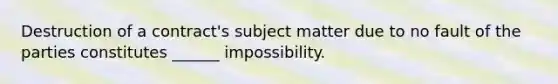 Destruction of a contract's subject matter due to no fault of the parties constitutes ______ impossibility.