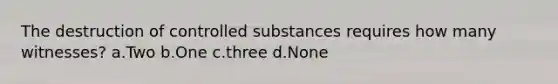 The destruction of controlled substances requires how many witnesses? a.Two b.One c.three d.None