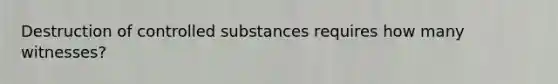 Destruction of controlled substances requires how many witnesses?