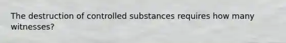 The destruction of controlled substances requires how many witnesses?