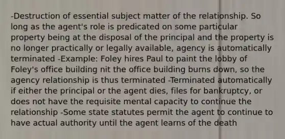 -Destruction of essential subject matter of the relationship. So long as the agent's role is predicated on some particular property being at the disposal of the principal and the property is no longer practically or legally available, agency is automatically terminated -Example: Foley hires Paul to paint the lobby of Foley's office building nit the office building burns down, so the agency relationship is thus terminated -Terminated automatically if either the principal or the agent dies, files for bankruptcy, or does not have the requisite mental capacity to continue the relationship -Some state statutes permit the agent to continue to have actual authority until the agent learns of the death