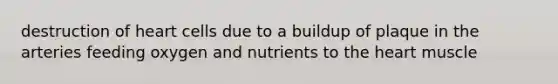 destruction of heart cells due to a buildup of plaque in the arteries feeding oxygen and nutrients to the heart muscle