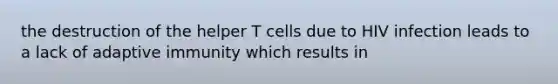 the destruction of the helper T cells due to HIV infection leads to a lack of adaptive immunity which results in