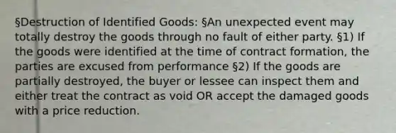 §Destruction of Identified Goods: §An unexpected event may totally destroy the goods through no fault of either party. §1) If the goods were identified at the time of contract formation, the parties are excused from performance §2) If the goods are partially destroyed, the buyer or lessee can inspect them and either treat the contract as void OR accept the damaged goods with a price reduction.