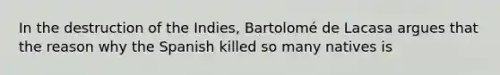 In the destruction of the Indies, Bartolomé de Lacasa argues that the reason why the Spanish killed so many natives is