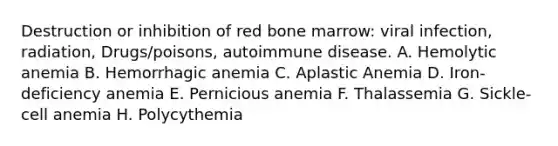 Destruction or inhibition of red bone marrow: viral infection, radiation, Drugs/poisons, autoimmune disease. A. Hemolytic anemia B. Hemorrhagic anemia C. Aplastic Anemia D. Iron-deficiency anemia E. Pernicious anemia F. Thalassemia G. Sickle-cell anemia H. Polycythemia