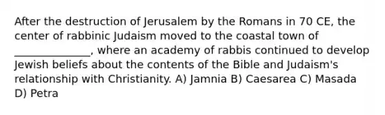 After the destruction of Jerusalem by the Romans in 70 CE, the center of rabbinic Judaism moved to the coastal town of ______________, where an academy of rabbis continued to develop Jewish beliefs about the contents of the Bible and Judaism's relationship with Christianity. A) Jamnia B) Caesarea C) Masada D) Petra