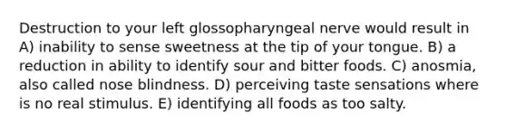 Destruction to your left glossopharyngeal nerve would result in A) inability to sense sweetness at the tip of your tongue. B) a reduction in ability to identify sour and bitter foods. C) anosmia, also called nose blindness. D) perceiving taste sensations where is no real stimulus. E) identifying all foods as too salty.