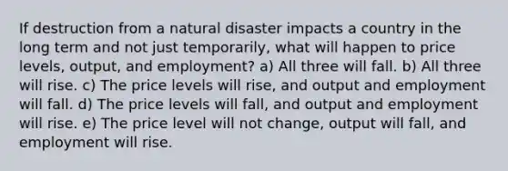 If destruction from a natural disaster impacts a country in the long term and not just temporarily, what will happen to price levels, output, and employment? a) All three will fall. b) All three will rise. c) The price levels will rise, and output and employment will fall. d) The price levels will fall, and output and employment will rise. e) The price level will not change, output will fall, and employment will rise.