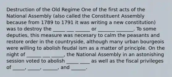 Destruction of the Old Regime One of the first acts of the National Assembly (also called the Constituent Assembly because from 1789 to 1791 it was writing a new constitution) was to destroy the _____ ___ ______ or _______ _______. To some deputies, this measure was necesary to calm the peasants and restore order in the countryside, although many urban bourgeois were willing to abolish feudal ism as a matter of principle. On the night of ______ ___ _____, the National Assembly in an astonishing session voted to abolish _____ ____ as well as the fiscal privileges of _____, _____, ______, and ______.