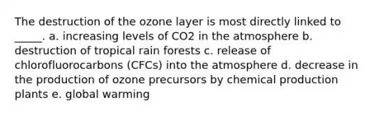 The destruction of the ozone layer is most directly linked to _____. a. increasing levels of CO2 in the atmosphere b. destruction of tropical rain forests c. release of chlorofluorocarbons (CFCs) into the atmosphere d. decrease in the production of ozone precursors by chemical production plants e. global warming