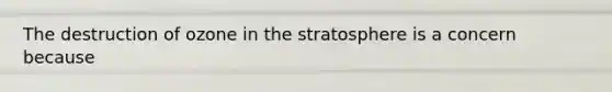 The destruction of ozone in the stratosphere is a concern because