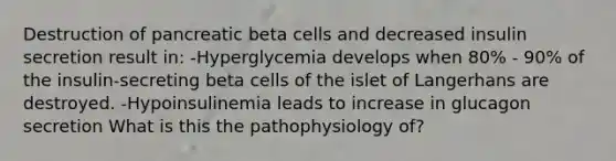 Destruction of pancreatic beta cells and decreased insulin secretion result in: -Hyperglycemia develops when 80% - 90% of the insulin-secreting beta cells of the islet of Langerhans are destroyed. -Hypoinsulinemia leads to increase in glucagon secretion What is this the pathophysiology of?