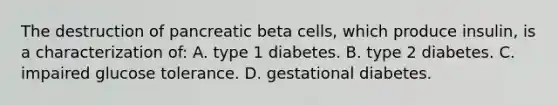 The destruction of pancreatic beta cells, which produce insulin, is a characterization of: A. type 1 diabetes. B. type 2 diabetes. C. impaired glucose tolerance. D. gestational diabetes.