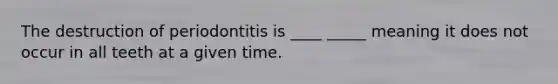 The destruction of periodontitis is ____ _____ meaning it does not occur in all teeth at a given time.