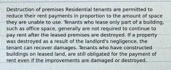 Destruction of premises Residential tenants are permitted to reduce their rent payments in proportion to the amount of space they are unable to use. Tenants who lease only part of a building, such as office space, generally are not required to continue to pay rent after the leased premises are destroyed. If a property was destroyed as a result of the landlord's negligence, the tenant can recover damages. Tenants who have constructed buildings on leased land, are still obligated for the payment of rent even if the improvements are damaged or destroyed.