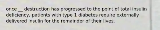 once __ destruction has progressed to the point of total insulin deficiency, patients with type 1 diabetes require externally delivered insulin for the remainder of their lives.