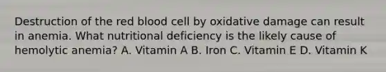 Destruction of the red blood cell by oxidative damage can result in anemia. What nutritional deficiency is the likely cause of hemolytic anemia? A. Vitamin A B. Iron C. Vitamin E D. Vitamin K