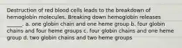 Destruction of red blood cells leads to the breakdown of hemoglobin molecules. Breaking down hemoglobin releases ______. a. one globin chain and one heme group b. four globin chains and four heme groups c. four globin chains and one heme group d. two globin chains and two heme groups