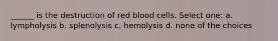 ______ is the destruction of red blood cells. Select one: a. lympholysis b. splenolysis c. hemolysis d. none of the choices