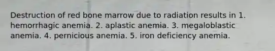 Destruction of red bone marrow due to radiation results in 1. hemorrhagic anemia. 2. aplastic anemia. 3. megaloblastic anemia. 4. pernicious anemia. 5. iron deficiency anemia.