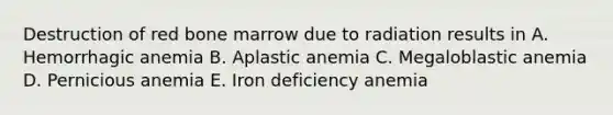 Destruction of red bone marrow due to radiation results in A. Hemorrhagic anemia B. Aplastic anemia C. Megaloblastic anemia D. Pernicious anemia E. Iron deficiency anemia