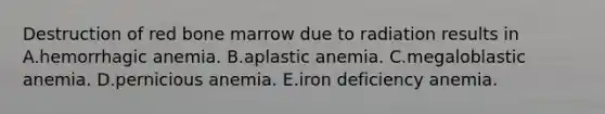 Destruction of red bone marrow due to radiation results in A.hemorrhagic anemia. B.aplastic anemia. C.megaloblastic anemia. D.pernicious anemia. E.iron deficiency anemia.