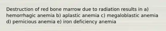 Destruction of red bone marrow due to radiation results in a) hemorrhagic anemia b) aplastic anemia c) megaloblastic anemia d) pernicious anemia e) iron deficiency anemia